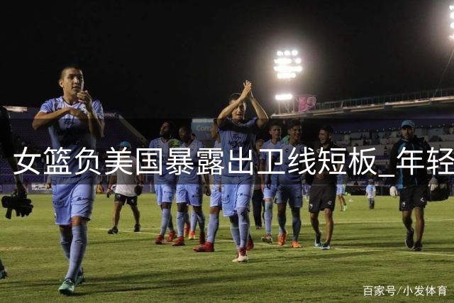 女篮负美国暴露出卫线短板 年轻小将表现抢眼却难救主